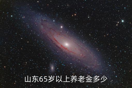 山東65歲以上的老年人多少,山東65歲以上養老金多少