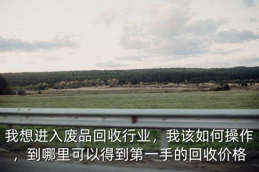我想進(jìn)入廢品回收行業(yè)，我該如何操作，到哪里可以得到第一手的回收價格