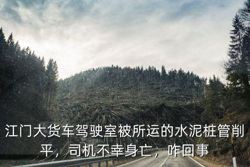 江門大貨車駕駛室被所運的水泥樁管削平，司機不幸身亡，咋回事