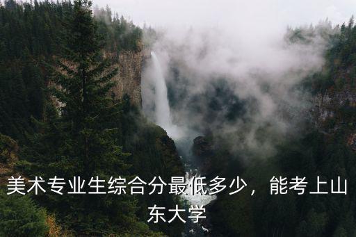 廣東美術生考濟南大學要多少分,美術專業生綜合分最低多少