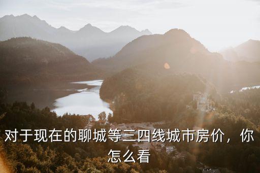 對于現(xiàn)在的聊城等三四線城市房價，你怎么看