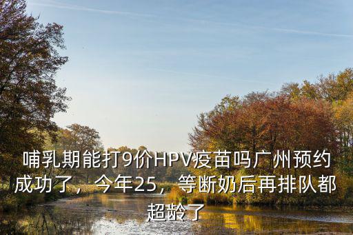 哺乳期能打9價(jià)HPV疫苗嗎廣州預(yù)約成功了，今年25，等斷奶后再排隊(duì)都超齡了