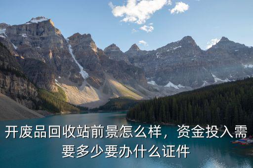 開廢品回收站前景怎么樣，資金投入需要多少要辦什么證件
