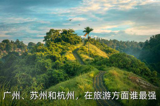 廣州、蘇州和杭州，在旅游方面誰最強