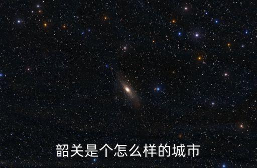 韶關怎么說,韶關是個怎么樣的城市