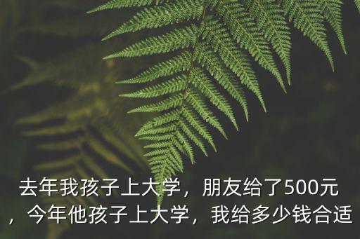 去年我孩子上大學，朋友給了500元，今年他孩子上大學，我給多少錢合適