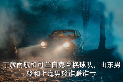 丁彥雨航和可蘭白克互換球隊，山東男籃和上海男籃誰賺誰虧