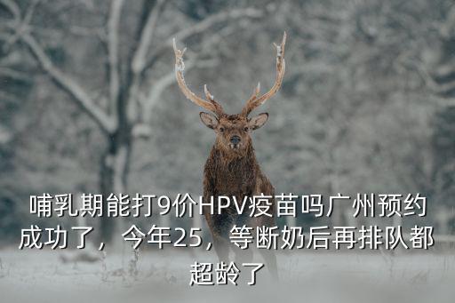 哺乳期能打9價HPV疫苗嗎廣州預約成功了，今年25，等斷奶后再排隊都超齡了