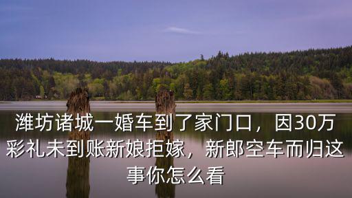 濰坊諸城一婚車到了家門口，因30萬彩禮未到賬新娘拒嫁，新郎空車而歸這事你怎么看