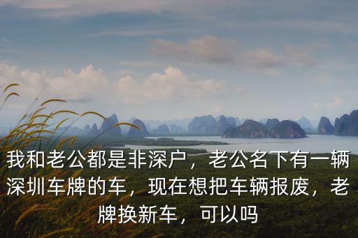 我和老公都是非深戶，老公名下有一輛深圳車牌的車，現在想把車輛報廢，老牌換新車，可以嗎