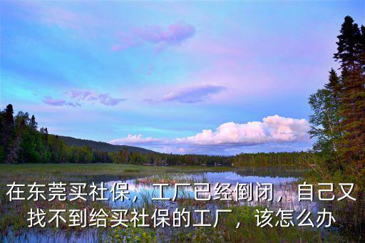 在東莞買社保，工廠已經倒閉，自己又找不到給買社保的工廠，該怎么辦