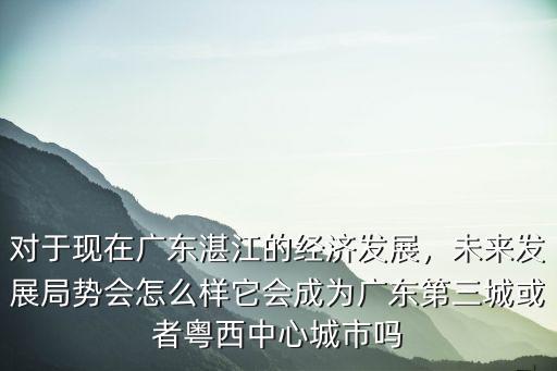 湛江發展經濟怎么樣,對于現在廣東湛江的經濟發展