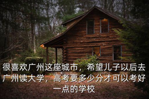 很喜歡廣州這座城市，希望兒子以后去廣州讀大學，高考要多少分才可以考好一點的學校