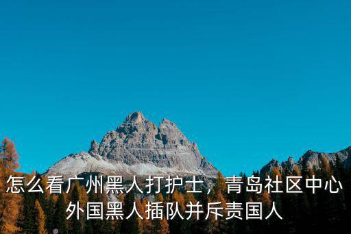 怎么看廣州黑人打護(hù)士，青島社區(qū)中心外國黑人插隊(duì)并斥責(zé)國人