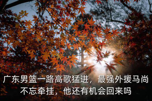 廣東男籃一路高歌猛進，最強外援馬尚不忘牽掛，他還有機會回來嗎