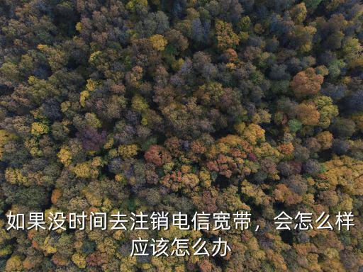 如果沒時間去注銷電信寬帶，會怎么樣應該怎么辦