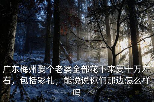 廣東梅州娶個老婆全部花下來要十萬左右，包括彩禮，能說說你們那邊怎么樣嗎