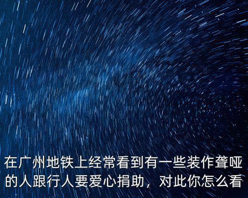 在廣州地鐵上經常看到有一些裝作聾啞的人跟行人要愛心捐助，對此你怎么看