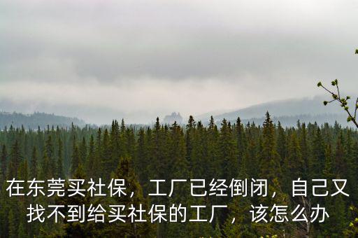在東莞買社保，工廠已經倒閉，自己又找不到給買社保的工廠，該怎么辦