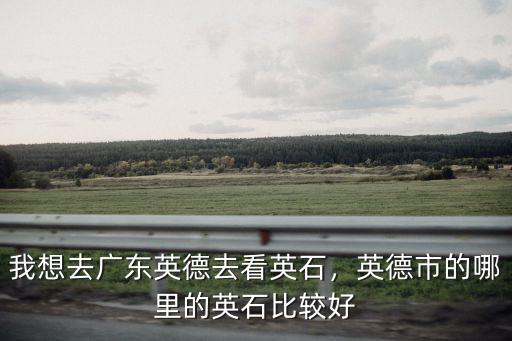廣東英石哪里最好,英德市的哪里的英石比較好