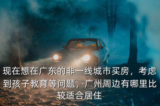 現在想在廣東的非一線城市買房，考慮到孩子教育等問題，廣州周邊有哪里比較適合居住
