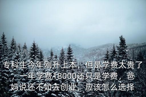 專科生今年剛升上本，但是學費太貴了，一年學費18000還只是學費，爸媽說還不如去創業，應該怎么選擇