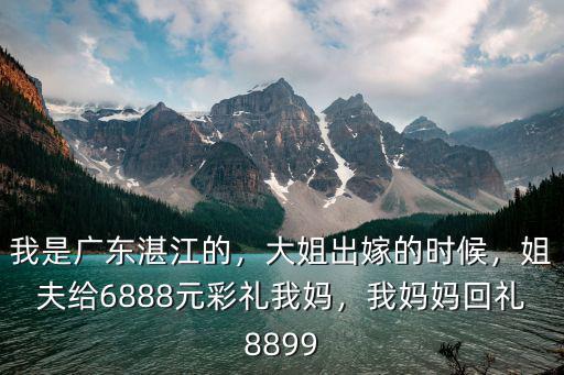 我是廣東湛江的，大姐出嫁的時(shí)候，姐夫給6888元彩禮我媽，我媽媽回禮8899