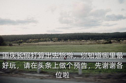 國慶長假打算出去旅游，你知道哪里最好玩，請在頭條上做個預(yù)告，先謝謝各位啦
