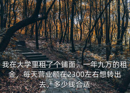 我在大學里租了個鋪面，一年九萬的租金，每天營業額在2300左右想轉出去，多少錢合適