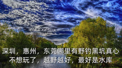 東莞清溪哪里水庫可以釣魚,東莞有哪些可以釣魚的地方