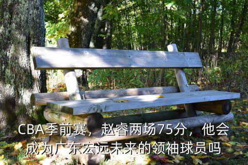 CBA季前賽，趙睿兩場(chǎng)75分，他會(huì)成為廣東宏遠(yuǎn)未來(lái)的領(lǐng)袖球員嗎