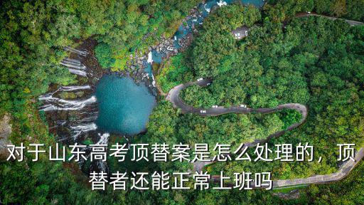 對于山東高考頂替案是怎么處理的，頂替者還能正常上班嗎