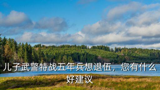 廣東武警多少年退伍,兒子武警特戰(zhàn)五年兵想退伍