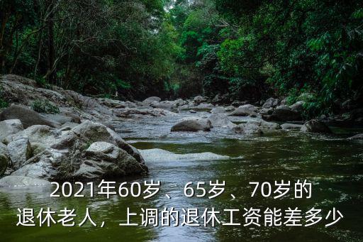 2021年60歲、65歲、70歲的退休老人，上調(diào)的退休工資能差多少