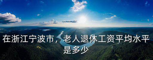 寧波市直二調(diào)退休工資多少,老人退休工資平均水平是多少