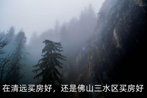 三水跟清遠(yuǎn)哪里買房好,還是佛山三水區(qū)買房好
