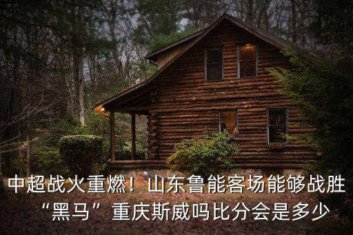 中超戰火重燃！山東魯能客場能夠戰勝“黑馬”重慶斯威嗎比分會是多少