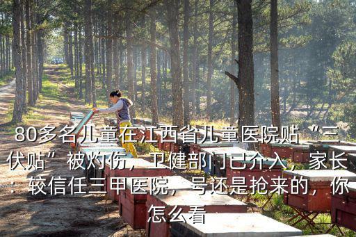 80多名兒童在江西省兒童醫院貼“三伏貼”被灼傷，衛健部門已介入，家長：較信任三甲醫院，號還是搶來的，你怎么看