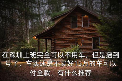 在深圳上班完全可以不用車(chē)，但是搖到號(hào)了，車(chē)買(mǎi)還是不買(mǎi)好15萬(wàn)的車(chē)可以付全款，有什么推薦