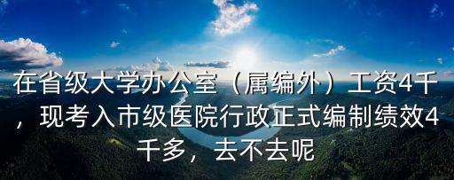 在省級大學辦公室（屬編外）工資4千，現(xiàn)考入市級醫(yī)院行政正式編制績效4千多，去不去呢