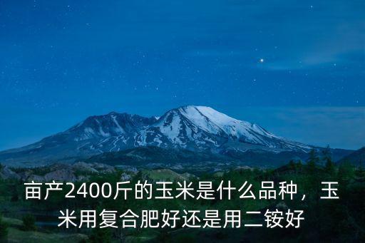 畝產2400斤的玉米是什么品種，玉米用復合肥好還是用二銨好