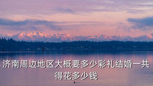 濟南周邊地區(qū)大概要多少彩禮結(jié)婚一共得花多少錢