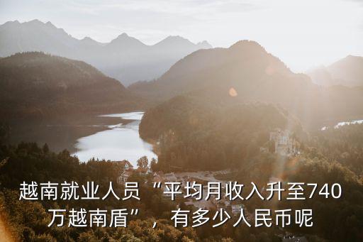 越南就業人員“平均月收入升至740萬越南盾”，有多少人民幣呢