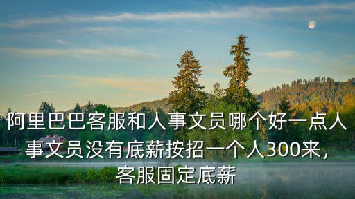 阿里巴巴客服和人事文員哪個好一點人事文員沒有底薪按招一個人300來，客服固定底薪