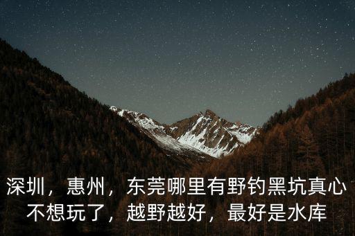 深圳，惠州，東莞哪里有野釣黑坑真心不想玩了，越野越好，最好是水庫