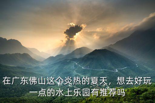 在廣東佛山這個炎熱的夏天，想去好玩一點的水上樂園有推薦嗎