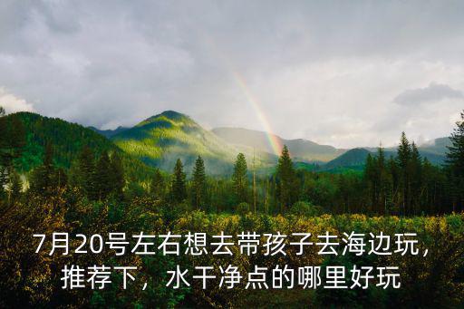 7月20號左右想去帶孩子去海邊玩，推薦下，水干凈點的哪里好玩