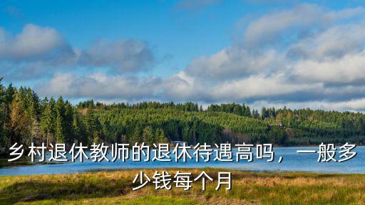 煙臺(tái)退休教師每月能掙多少錢,鄉(xiāng)村退休教師的退休待遇高嗎