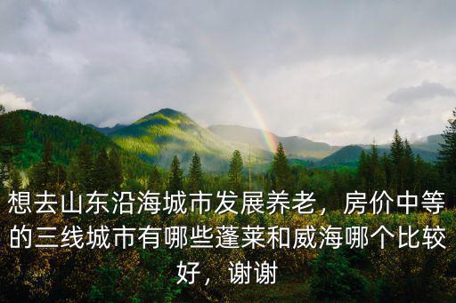 想去山東沿海城市發展養老，房價中等的三線城市有哪些蓬萊和威海哪個比較好，謝謝