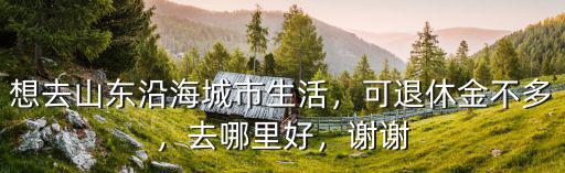 想去山東沿海城市生活，可退休金不多，去哪里好，謝謝